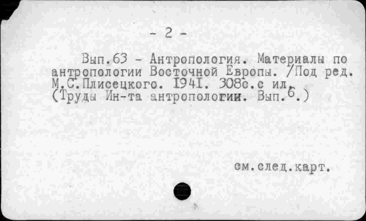 ﻿- 2 -
Зып.бЗ - Антропология. Материалы по антропологии Восточной Европы. /Под ред. М.С.Плисецкого. 1941. ЗО8с.с илг (Труды Ин-та антропологии. Вып.°.)
см.след.карт.